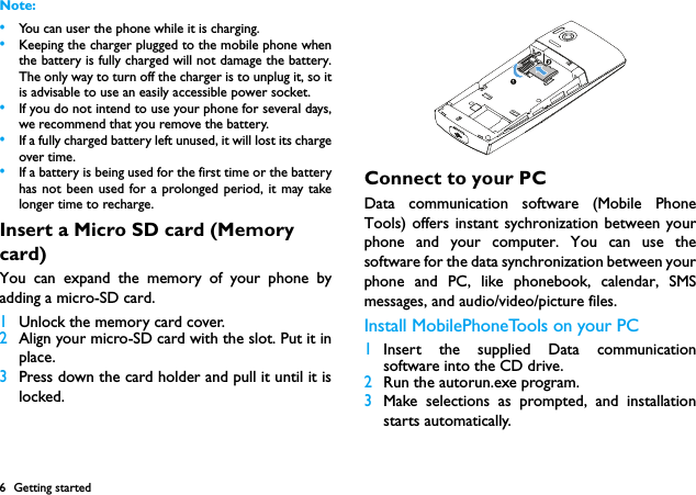 6 Getting startedNote: &bull;You can user the phone while it is charging.&bull;Keeping the charger plugged to the mobile phone whenthe battery is fully charged will not damage the battery.The only way to turn off the charger is to unplug it, so itis advisable to use an easily accessible power socket. &bull;If you do not intend to use your phone for several days,we recommend that you remove the battery.&bull;If a fully charged battery left unused, it will lost its chargeover time.&bull;If a battery is being used for the first time or the batteryhas not been used for a prolonged period, it may takelonger time to recharge.Insert a Micro SD card (Memory card)You can expand the memory of your phone byadding a micro-SD card.1Unlock the memory card cover.2Align your micro-SD card with the slot. Put it inplace. 3Press down the card holder and pull it until it islocked.Connect to your PCData communication software (Mobile PhoneTools) offers instant sychronization between yourphone and your computer. You can use thesoftware for the data synchronization between yourphone and PC, like phonebook, calendar, SMSmessages, and audio/video/picture files.  Install MobilePhoneTools on your PC1Insert the supplied Data communicationsoftware into the CD drive.2Run the autorun.exe program.3Make selections as prompted, and installationstarts automatically. 