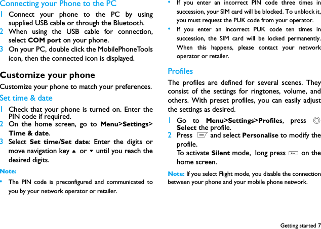 Getting started 7Connecting your Phone to the PC 1Connect your phone to the PC by usingsupplied USB cable or through the Bluetooth.2When using the USB cable for connection,select COM port on your phone. 3On your PC, double click the MobilePhoneToolsicon, then the connected icon is displayed. Customize your phoneCustomize your phone to match your preferences.Set time &amp; date1Check that your phone is turned on. Enter thePIN code if required.2On the home screen, go to Menu>Settings>Time &amp; date.3Select  Set time/Set date: Enter the digits ormove navigation key + or - until you reach thedesired digits.Note: &bull;The PIN code is preconfigured and communicated toyou by your network operator or retailer.&bull;If you enter an incorrect PIN code three times insuccession, your SIM card will be blocked. To unblock it,you must request the PUK code from your operator.&bull;If you enter an incorrect PUK code ten times insuccession, the SIM card will be locked permanently.When this happens, please contact your networkoperator or retailer.ProfilesThe profiles are defined for several scenes. Theyconsist of the settings for ringtones, volume, andothers. With preset profiles, you can easily adjustthe settings as desired.  1Go to Menu>Settings>Profiles, press ,Select the profile.2Press  L and select Personalise to modify theprofile.To activate Silent mode, long press # on thehome screen.Note: If you select Flight mode, you disable the connectionbetween your phone and your mobile phone network.