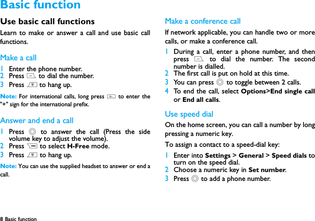 8 Basic function  Use basic call functionsLearn to make or answer a call and use basic callfunctions.Make a call1Enter the phone number.2Press ( to dial the number.3Press ) to hang up.Note:  For international calls, long press 0 to enter the"+" sign for the international prefix.Answer and end a call 1Press  ,  to answer the call (Press the sidevolume key to adjust the volume).2Press R to select H-Free mode.3Press ) to hang up.Note: You can use the supplied headset to answer or end acall.Make a conference callIf network applicable, you can handle two or morecalls, or make a conference call.1During a call, enter a phone number, and thenpress ( to dial the number. The secondnumber is dialled.2The first call is put on hold at this time.3You can press , to toggle between 2 calls.4To end the call, select Options>End single callor End all calls.Use speed dialOn the home screen, you can call a number by longpressing a numeric key.To assign a contact to a speed-dial key:1Enter into Settings > General > Speed dials toturn on the speed dial.2Choose a numeric key in Set number.3Press , to add a phone number.Basic function