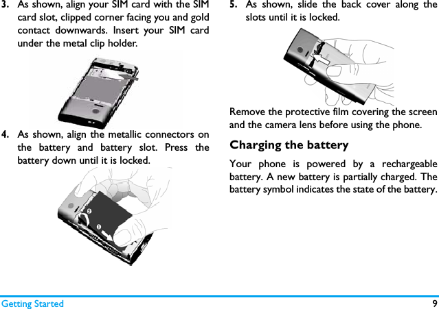 Getting Started 93.As shown, align your SIM card with the SIMcard slot, clipped corner facing you and goldcontact downwards. Insert your SIM cardunder the metal clip holder.4.As shown, align the metallic connectors onthe battery and battery slot. Press thebattery down until it is locked.5.As shown, slide the back cover along theslots until it is locked.Remove the protective film covering the screenand the camera lens before using the phone.Charging the batteryYour phone is powered by a rechargeablebattery. A new battery is partially charged. Thebattery symbol indicates the state of the battery.