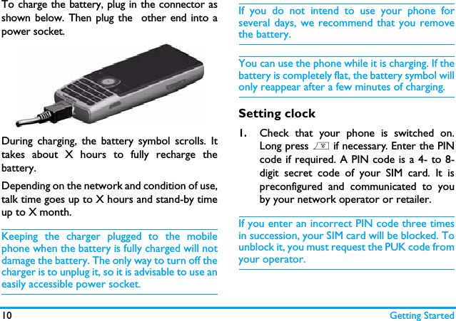 10 Getting StartedTo charge the battery, plug in the connector asshown below. Then plug the  other end into apower socket.During charging, the battery symbol scrolls. Ittakes about X hours to fully recharge thebattery. Depending on the network and condition of use,talk time goes up to X hours and stand-by timeup to X month.Keeping the charger plugged to the mobilephone when the battery is fully charged will notdamage the battery. The only way to turn off thecharger is to unplug it, so it is advisable to use aneasily accessible power socket. If you do not intend to use your phone forseveral days, we recommend that you removethe battery.You can use the phone while it is charging. If thebattery is completely flat, the battery symbol willonly reappear after a few minutes of charging.Setting clock1.Check that your phone is switched on.Long press ) if necessary. Enter the PINcode if required. A PIN code is a 4- to 8-digit secret code of your SIM card. It ispreconfigured and communicated to youby your network operator or retailer.If you enter an incorrect PIN code three timesin succession, your SIM card will be blocked. Tounblock it, you must request the PUK code fromyour operator.