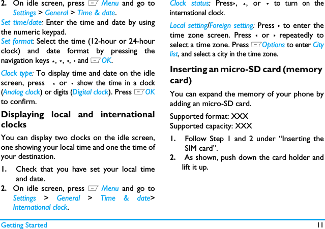 Getting Started 112.On idle screen, press L Menu and go toSettings > General > Time &amp; date.Set time/date: Enter the time and date by usingthe numeric keypad. Set format: Select the time (12-hour or 24-hourclock) and date format by pressing thenavigation keys +, -, <, > and LOK.Clock type: To display time and date on the idlescreen, press  + or - show the time in a clock(Analog clock) or digits (Digital clock). Press LOKto confirm.Displaying local and internationalclocksYou can display two clocks on the idle screen,one showing your local time and one the time ofyour destination. 1.Check that you have set your local timeand date.2.On idle screen, press L Menu and go toSettings > General > Time &amp; date>International clock.Clock status: Press>, +, or - to turn on theinternational clock.Local setting/Foreign setting: Press > to enter thetime zone screen. Press < or > repeatedly toselect a time zone. Press LOptions to enter Citylist, and select a city in the time zone.Inserting an micro-SD card (memory card)You can expand the memory of your phone byadding an micro-SD card. Supported format: XXXSupported capacity: XXX1.Follow Step 1 and 2 under &ldquo;Inserting theSIM card&rdquo;.2. As shown, push down the card holder andlift it up.