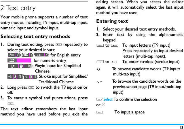 132 Text entryYour mobile phone supports a number of textentry modes, including T9 input, multi-tap input,numeric input and symbol input. Selecting text entry methods1.During text editing, press # repeatedly toselect your desired inputs:/ / : for English entry: for numeric entry: Pinyin input for Simplified                      Chinese/ : Stroke input for Simplified/                         Traditional Chinese       2.Long press * to switch the T9 input on oroff. 3.To enter a symbol and punctuations, press*.The text editor remembers the last inputmethod you have used before you exit theediting screen. When you access the editoragain, it will automatically select the last inputmethod you have used. Entering text1.Select your desired text entry methods.2.Enter text by using the alphanumerickeypad.2 to 9   To input letters (T9 input)                     Press repeatedly to input desired                     letters (multi-tap input).1 to 6    To enter strokes (stroke input)<,>         To browse candidate words (T9 input/              multi-tap input)+, -         To browse the candidate words on the              previous/next page (T9 input/multi-tap              input)LSelect To confirm the selectionor ,0         To input a space