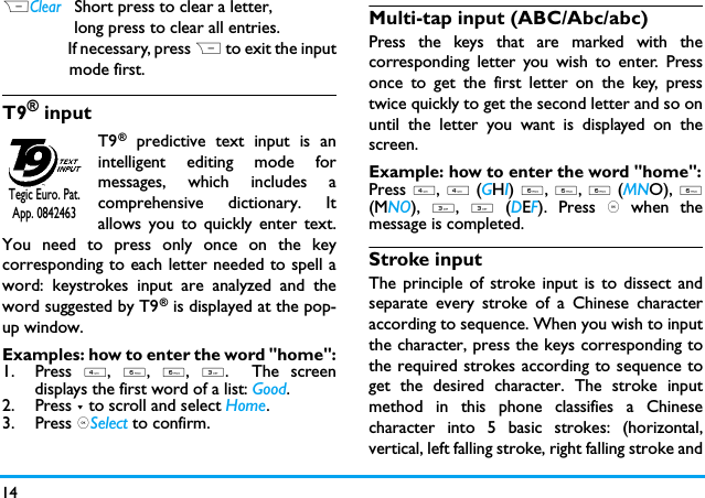 14                                                                                                                        RClear   Short press to clear a letter,                long press to clear all entries.                  If necessary, press R to exit the input              mode first.T9&reg; inputT9&reg; predictive text input is anintelligent editing mode formessages, which includes acomprehensive dictionary. Itallows you to quickly enter text.You need to press only once on the keycorresponding to each letter needed to spell aword: keystrokes input are analyzed and theword suggested by T9&reg; is displayed at the pop-up window. Examples: how to enter the word "home":1. Press 4, 6, 6, 3.  The screendisplays the first word of a list: Good.2. Press - to scroll and select Home.3. Press ,Select to confirm.Multi-tap input (ABC/Abc/abc)Press the keys that are marked with thecorresponding letter you wish to enter. Pressonce to get the first letter on the key, presstwice quickly to get the second letter and so onuntil the letter you want is displayed on thescreen.Example: how to enter the word "home":Press 4, 4 (GHI) 6, 6, 6 (MNO), 6(MNO), 3, 3 (DEF). Press , when themessage is completed.Stroke input The principle of stroke input is to dissect andseparate every stroke of a Chinese characteraccording to sequence. When you wish to inputthe character, press the keys corresponding tothe required strokes according to sequence toget the desired character. The stroke inputmethod in this phone classifies a Chinesecharacter into 5 basic strokes: (horizontal,vertical, left falling stroke, right falling stroke andTegic Euro. Pat. App. 0842463