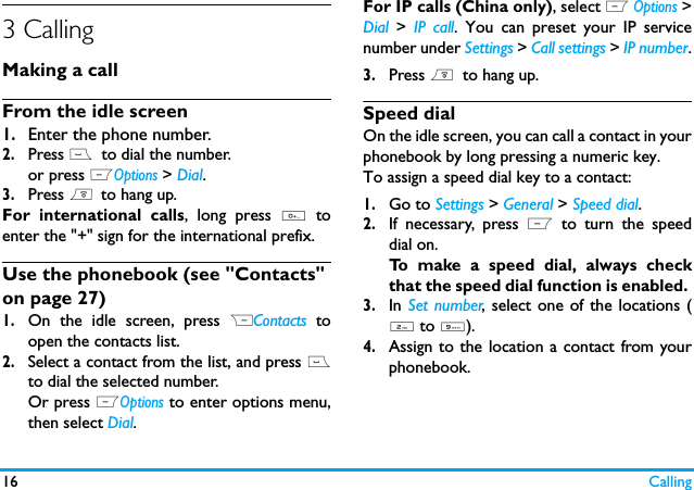 16 Calling3 CallingMaking a callFrom the idle screen1.Enter the phone number.2.Press (  to dial the number. or press LOptions > Dial.3.Press )  to hang up.For international calls, long press 0 toenter the "+" sign for the international prefix.Use the phonebook (see "Contacts" on page 27)1.On the idle screen, press RContacts toopen the contacts list.2.Select a contact from the list, and press (to dial the selected number. Or press LOptions to enter options menu,then select Dial.For IP calls (China only), select L Options >Dial > IP call. You can preset your IP servicenumber under Settings > Call settings > IP number.3.Press )  to hang up.Speed dialOn the idle screen, you can call a contact in yourphonebook by long pressing a numeric key.To assign a speed dial key to a contact:1.Go to Settings > General > Speed dial.2.If necessary, press L to turn the speeddial on.To make a speed dial, always checkthat the speed dial function is enabled. 3.In Set number, select one of the locations (2 to 9).4.Assign to the location a contact from yourphonebook.  