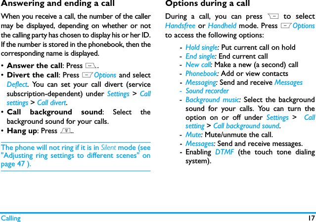 Calling 17Answering and ending a callWhen you receive a call, the number of the callermay be displayed, depending on whether or notthe calling party has chosen to display his or her ID.If the number is stored in the phonebook, then thecorresponding name is displayed.&bull;Answer the call: Press (.&bull;Divert the call: Press LOptions and selectDeflect. You can set your call divert (servicesubscription-dependent) under Settings  > Callsettings > Call divert.&bull;Call background sound: Select thebackground sound for your calls.&bull;Hang up: Press )..The phone will not ring if it is in Silent mode (see"Adjusting ring settings to different scenes" onpage 47 ).Options during a callDuring a call, you can press R  to selectHandsfree or Handheld mode. Press LOptionsto access the following options:-Hold single: Put current call on hold -End single: End current call -New call: Make a new (a second) call-Phonebook: Add or view contacts-Messaging: Send and receive Messages- Sound recorder-Background music: Select the backgroundsound for your calls. You can turn theoption on or off under Settings  >  Callsetting > Call background sound.-Mute: Mute/unmute the call.-Messages: Send and receive messages. - Enabling  DTMF (the touch tone dialingsystem).