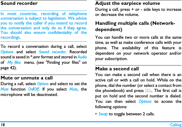 18 CallingSound recorderIn most countries, recording of telephoneconversation is subject to legislation. We adviseyou to notify the caller if you intend to recordthe conversation and only do so if they agree.You should also ensure confidentiality of therecordings.To record a conversation during a call, selectOptions and select Sound recorder. Recordedsound is saved in *.amr format and stored in Audioof  My files  menu. (see "Finding your files" onpage 42).Mute or unmute a callDuring a call, select Options and select to set theMute function On/Off. If you select Mute, themicrophone will be deactivated.Adjust the earpiece volumeDuring a call, press + or - side keys to increaseor decrease the volume.Handling multiple calls (Network- dependent)You can handle two or more calls at the sametime, as well as make conference calls with yourphone. The availability of this feature isdependent on your network operator and/oryour subscription.Make a second call You can make a second call when there is anactive call or with a call on hold. While on thephone, dial the number (or select a contact fromthe phonebook) and press (. The first call isput on hold and the second number is dialed.You can then select Options to access thefollowing options:&bull;Swap to toggle between 2 calls.