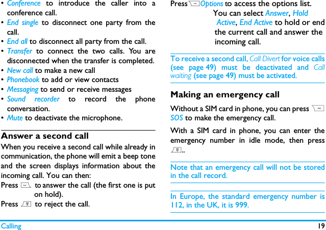 Calling 19&bull;Conference to introduce the caller into aconference call.&bull;End single to disconnect one party from thecall.&bull;End all to disconnect all party from the call.&bull;Transfer  to connect the two calls. You aredisconnected when the transfer is completed.&bull;New call to make a new call&bull;Phonebook to add or view contacts &bull;Messaging to send or receive messages &bull;Sound recorder to record the phoneconversation.&bull;Mute to deactivate the microphone.Answer a second callWhen you receive a second call while already incommunication, the phone will emit a beep toneand the screen displays information about theincoming call. You can then:Press (  to answer the call (the first one is put               on hold).Press )  to reject the call.PressROptions to access the options list.                  You can select Answer, Hold                     Active, End Active to hold or end                   the current call and answer the               incoming call.To receive a second call, Call Divert for voice calls(see page 49) must be deactivated and Callwaiting (see page 49) must be activated.Making an emergency callWithout a SIM card in phone, you can press RSOS to make the emergency call.With a SIM card in phone, you can enter theemergency number in idle mode, then press)..Note that an emergency call will not be storedin the call record. In Europe, the standard emergency number is112, in the UK, it is 999.
