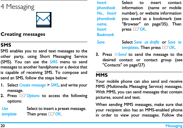 20 Messaging4 MessagingCreating messagesSMSSMS enables you to send text messages to theother party, using Short Messaging Service(SMS). You can use the SMS menu to sendmessages to another handphone or a device thatis capable of receiving SMS. To compose andsend an SMS, follow the steps below:1.Select Create message > SMS, and write yourmessage. 2.Press  LOptions to access the followingoptions:3.Press  ,Send to send the message to thedesired contact or contact group (see"Contacts" on page?27)MMSYour mobile phone can also send and receiveMMS (Multimedia Messaging Service) messages.With MMS, you can send messages that containpictures, sound and text.When sending MMS messages, make sure thatyour recipient also has an MMS-enabled phonein order to view your messages. Follow theUsetemplateSelect to insert a preset message.Then press LOK.InsertphonebookNo., Insertphonebookname,InsertBookmarkSelect to insert contactinformation (name or mobilenumber), or website informationyou saved as a bookmark (see"Browser" on page?35). Thenpress LOK.Save Select Save  as drafts  or Save  totemplates. Then press LOK.