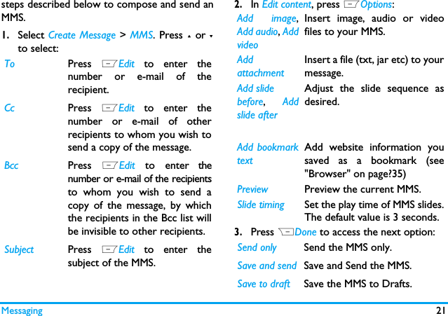 Messaging 21steps described below to compose and send anMMS.1.Select Create Message > MMS. Press + or -to select:2.In Edit content, press LOptions:3.Press RDone to access the next option:To Press  LEdit  to enter thenumber or e-mail of therecipient.Cc Press  LEdit  to enter thenumber or e-mail of otherrecipients to whom you wish tosend a copy of the message.Bcc Press  LEdit  to enter thenumber or e-mail of the recipientsto whom you wish to send acopy of the message, by whichthe recipients in the Bcc list willbe invisible to other recipients.Subject Press  LEdit  to enter thesubject of the MMS.Add image,Add audio, AddvideoInsert image, audio or videofiles to your MMS.AddattachmentInsert a file (txt, jar etc) to yourmessage.Add slidebefore,  Addslide after Adjust the slide sequence asdesired.Add bookmarktextAdd website information yousaved as a bookmark (see"Browser" on page?35)Preview Preview the current MMS.Slide timing Set the play time of MMS slides.The default value is 3 seconds.Send only Send the MMS only.Save and send Save and Send the MMS.Save to draft Save the MMS to Drafts.