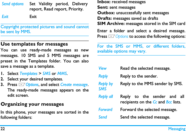22 MessagingCopyright protected pictures and sound cannotbe sent by MMS.Use templates for messagesYou can use ready-made messages as newmessages. 10 SMS and 5 MMS messages arepreset in the Templates folder. You can alsosave a message as a template. 1.Select Templates > SMS or MMS.2.Select your desired templates.3.Press LOptions, and select Create message.The ready-made messages appears on theedit screen.Organizing your messagesIn this phone, your messages are sorted in thefollowing folders:Inbox: received messagesSent: sent messagesOutbox: unsuccessfully sent messagesDrafts: messages saved as draftsSIM Archive: messages stored in the SIM cardEnter a folder and select a desired message.Press LOptions to access the following options:For the SMS or MMS, or different folders,available options may vary.  Send options Set Validity period, Deliveryreport, Read report, Priority.Exit ExitView Read the selected message.Reply Reply to the sender.Reply by SMSReply to the MMS sender by SMS.Reply all Reply to the sender and allrecipients on the Cc and Bcc lists.Forward Forward the selected message.Send Send the selected message.