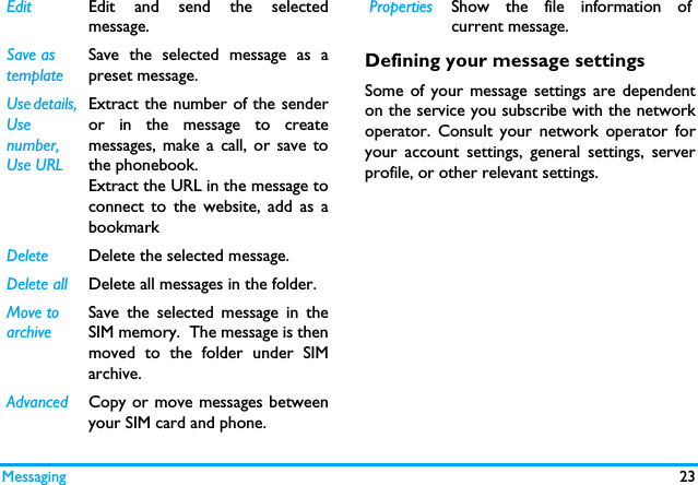 Messaging 23Defining your message settingsSome of your message settings are dependenton the service you subscribe with the networkoperator. Consult your network operator foryour account settings, general settings, serverprofile, or other relevant settings. Edit Edit and send the selectedmessage.Save as templateSave the selected message as apreset message.Use details, Use number, Use URLExtract the number of the senderor in the message to createmessages, make a call, or save tothe phonebook.Extract the URL in the message toconnect to the website, add as abookmarkDelete Delete the selected message.Delete all Delete all messages in the folder.Move to archiveSave the selected message in theSIM memory.  The message is thenmoved to the folder under SIMarchive. Advanced Copy or move messages betweenyour SIM card and phone.Properties Show the file information ofcurrent message.