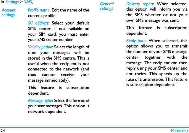 24 MessagingIn Settings > SMS,Account settingsProfile name: Edit the name of thecurrent profile.SC address: Select your defaultSMS center. If not available onyour SIM card, you must enteryour SMS center number.Validity period: Select the length oftime your messages will bestored in the SMS centre. This isuseful when the recipient is notconnected to the network (andthus cannot receive yourmessage immediately).This feature is subscriptiondependent.Message type: Select the format ofyour sent messages. This option isnetwork dependent.General settingsDelivery report: When selected,this option will inform you viathe SMS whether or not yourown SMS message was sent. This feature is subscriptiondependent.Reply path: When selected, thisoption allows you to transmitthe number of your SMS messagecenter together with themessage. The recipient can thenreply using your SMS center andnot theirs. This speeds up therate of transmission. This featureis subscription dependent.