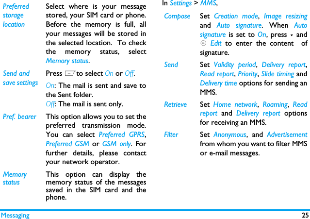 Messaging 25In Settings > MMS,Preferred storage location Select where is your messagestored, your SIM card or phone.Before the memory is full, allyour messages will be stored inthe selected location.  To checkthe memory status, selectMemory status.Send and save settings Press Lto select On or Off.On: The mail is sent and save tothe Sent folder. Off: The mail is sent only. Pref. bearer This option allows you to set thepreferred transmission mode.You can select Preferred GPRS,Preferred GSM or GSM only. Forfurther details, please contactyour network operator.Memory statusThis option can display thememory status of the messagessaved in the SIM card and thephone.Compose Set  Creation mode,  Image resizingand  Auto signature. When Autosignature is set to On, press - and, Edit  to enter the content  ofsignature. Send Set  Validity period,  Delivery report,Read report, Priority, Slide timing andDelivery time options for sending anMMS.Retrieve Set  Home network,  Roaming,  Readreport and Delivery report optionsfor receiving an MMS.Filter Set  Anonymous, and Advertisementfrom whom you want to filter MMSor e-mail messages.