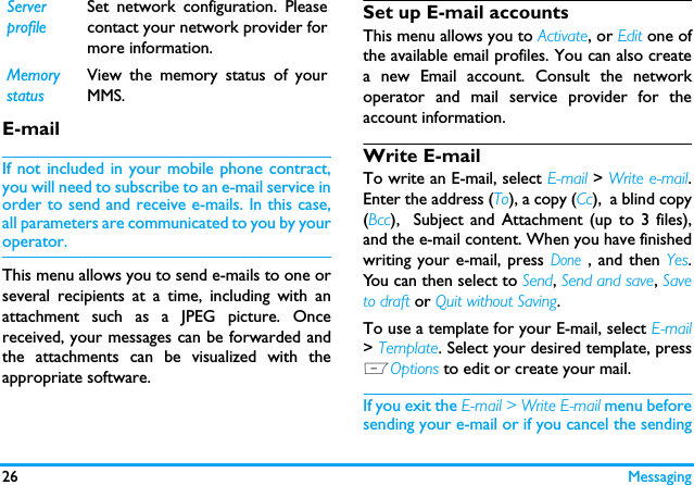 26 MessagingE-mailIf not included in your mobile phone contract,you will need to subscribe to an e-mail service inorder to send and receive e-mails. In this case,all parameters are communicated to you by youroperator.This menu allows you to send e-mails to one orseveral recipients at a time, including with anattachment such as a JPEG picture. Oncereceived, your messages can be forwarded andthe attachments can be visualized with theappropriate software.Set up E-mail accountsThis menu allows you to Activate, or Edit one ofthe available email profiles. You can also createa new Email account. Consult the networkoperator and mail service provider for theaccount information.  Write E-mailTo write an E-mail, select E-mail > Write e-mail.Enter the address (To), a copy (Cc),  a blind copy(Bcc),  Subject and Attachment (up to 3 files),and the e-mail content. When you have finishedwriting your e-mail, press Done , and then Yes.You can then select to Send, Send and save, Saveto draft or Quit without Saving.To use a template for your E-mail, select E-mail> Template. Select your desired template, pressLOptions to edit or create your mail.  If you exit the E-mail > Write E-mail menu beforesending your e-mail or if you cancel the sendingServerprofileSet network configuration. Pleasecontact your network provider formore information.MemorystatusView the memory status of yourMMS.