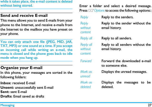 Messaging 27while it takes place, the e-mail content is deletedwithout being stored.Send and receive E-mailThis menu allows you to send E-mails from yourphone to the Internet, and receive e-mails fromthe Internet to the mailbox you have preset onyour phone.You can only attach one file (JPEG, MID, JAR,TXT, MP3) or one sound at a time. If you acceptan incoming call while writing an e-mail, themenu is closed and the phone goes back to idlemode when you hang up.Organize your E-mailIn this phone, your messages are sorted in thefollowing folders:Inbox: received E-mailUnsent: unsuccessfully sent E-mailSent: sent E-mailDrafts: Email saved as draftsEnter a folder and select a desired message.Press LOptions to access the following options::Reply  Reply to the senders. Reply without contentReply to the sender without theemail history.Reply all Reply to all senders. Reply all without contentReply to all senders without theemail history.Forward Forward the downloaded e-mailto someone else. Mark as unreadDisplays the unread messages.Mark as deletedDisplays the messages to bedeleted.
