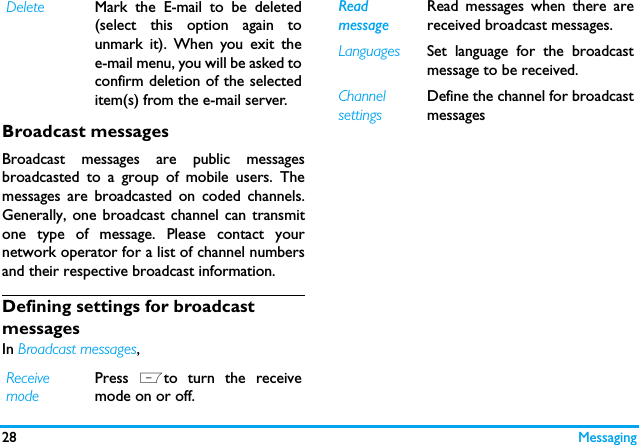 28 MessagingBroadcast messagesBroadcast messages are public messagesbroadcasted to a group of mobile users. Themessages are broadcasted on coded channels.Generally, one broadcast channel can transmitone type of message. Please contact yournetwork operator for a list of channel numbersand their respective broadcast information.Defining settings for broadcast messagesIn Broadcast messages, Delete Mark the E-mail to be deleted(select this option again tounmark it). When you exit thee-mail menu, you will be asked toconfirm deletion of the selecteditem(s) from the e-mail server.Receive mode Press  Lto turn the receivemode on or off.Readmessage Read messages when there arereceived broadcast messages. Languages Set language for the broadcastmessage to be received. Channel settingsDefine the channel for broadcastmessages 
