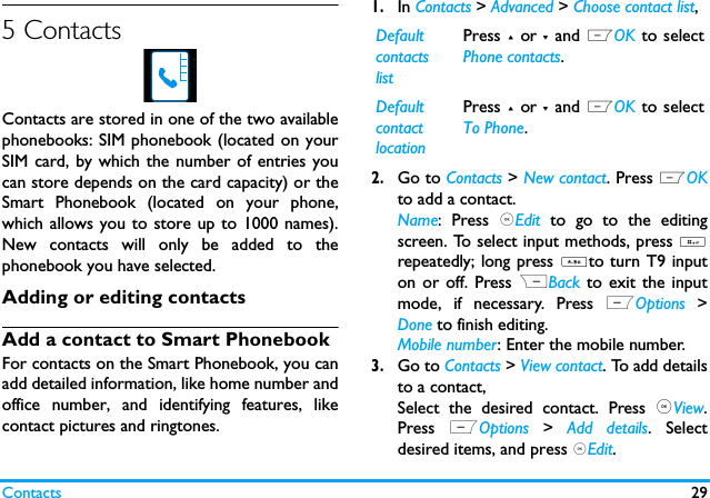 Contacts 295 ContactsContacts are stored in one of the two availablephonebooks: SIM phonebook (located on yourSIM card, by which the number of entries youcan store depends on the card capacity) or theSmart Phonebook (located on your phone,which allows you to store up to 1000 names).New contacts will only be added to thephonebook you have selected.Adding or editing contactsAdd a contact to Smart PhonebookFor contacts on the Smart Phonebook, you canadd detailed information, like home number andoffice number, and identifying features, likecontact pictures and ringtones.1.In Contacts > Advanced > Choose contact list,2.Go to Contacts > New contact. Press LOKto add a contact.Name: Press ,Edit to go to the editingscreen. To select input methods, press #repeatedly; long press *to turn T9 inputon or off. Press RBack to exit the inputmode, if necessary. Press LOptions  >Done to finish editing. Mobile number: Enter the mobile number. 3.Go to Contacts > View contact. To add detailsto a contact,Select the desired contact. Press ,View.Press  LOptions > Add details. Selectdesired items, and press ,Edit.Default contacts listPress + or - and LOK to selectPhone contacts.Default contact locationPress + or - and LOK to selectTo Phone.