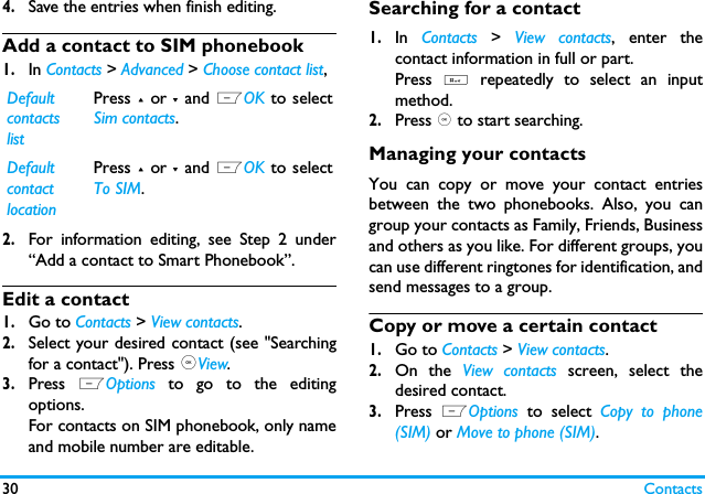 30 Contacts4.Save the entries when finish editing.Add a contact to SIM phonebook1.In Contacts > Advanced > Choose contact list,2.For information editing, see Step 2 under&ldquo;Add a contact to Smart Phonebook&rdquo;.Edit a contact1.Go to Contacts > View contacts. 2.Select your desired contact (see "Searchingfor a contact"). Press ,View.3.Press  LOptions  to go to the editingoptions.For contacts on SIM phonebook, only nameand mobile number are editable. Searching for a contact1.In  Contacts > View contacts, enter thecontact information in full or part.Press  # repeatedly to select an inputmethod. 2.Press , to start searching. Managing your contactsYou can copy or move your contact entriesbetween the two phonebooks. Also, you cangroup your contacts as Family, Friends, Businessand others as you like. For different groups, youcan use different ringtones for identification, andsend messages to a group. Copy or move a certain contact1.Go to Contacts > View contacts.2.On the View contacts screen, select thedesired contact.3.Press  LOptions  to select Copy to phone(SIM) or Move to phone (SIM).Default contacts listPress + or - and LOK to selectSim contacts.Default contact locationPress + or - and LOK to selectTo SIM.