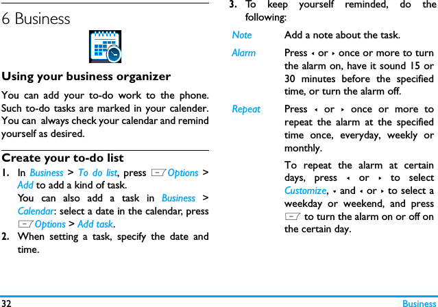 32 Business6 BusinessUsing your business organizerYou can add your to-do work to the phone.Such to-do tasks are marked in your calender.You can  always check your calendar and remindyourself as desired.Create your to-do list1.In Business > To do list, press LOptions >Add to add a kind of task. You can also add a task in Business >Calendar: select a date in the calendar, pressLOptions > Add task.2.When setting a task, specify the date andtime.3.To keep yourself reminded, do thefollowing:Note Add a note about the task. Alarm Press < or > once or more to turnthe alarm on, have it sound 15 or30 minutes before the specifiedtime, or turn the alarm off. Repeat Press  < or >  once or more torepeat the alarm at the specifiedtime once, everyday, weekly ormonthly. To repeat the alarm at certaindays, press < or > to selectCustomize, - and < or > to select aweekday or weekend, and pressL to turn the alarm on or off onthe certain day. 