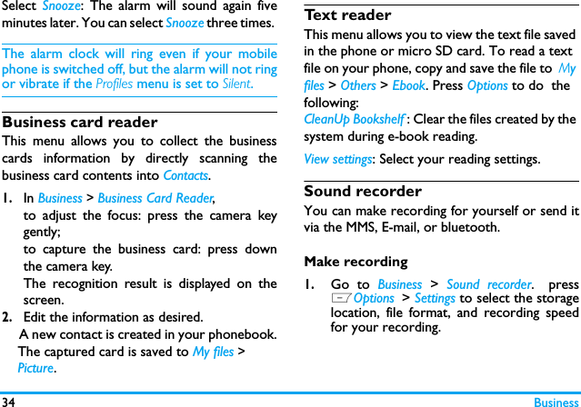 34 BusinessSelect  Snooze: The alarm will sound again fiveminutes later. You can select Snooze three times. The alarm clock will ring even if your mobilephone is switched off, but the alarm will not ringor vibrate if the Profiles menu is set to Silent.Business card readerThis menu allows you to collect the businesscards information by directly scanning thebusiness card contents into Contacts.   1.In Business > Business Card Reader, to adjust the focus: press the camera keygently;to capture the business card: press downthe camera key. The recognition result is displayed on thescreen. 2.Edit the information as desired.      A new contact is created in your phonebook.    The captured card is saved to My files >    Picture.  Text readerThis menu allows you to view the text file saved in the phone or micro SD card. To read a text file on your phone, copy and save the file to  My files > Others > Ebook. Press Options to do  the following: CleanUp Bookshelf : Clear the files created by the system during e-book reading.View settings: Select your reading settings.Sound recorderYou can make recording for yourself or send itvia the MMS, E-mail, or bluetooth. Make recording1.Go to Business  >  Sound recorder. pressLOptions > Settings to select the storagelocation, file format, and recording speedfor your recording.