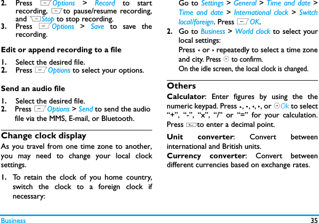 Business 352.Press  LOptions  >  Record to startrecording,  Lto pause/resume recording,and RStop to stop recording.3.Press  LOptions  >  Save to save therecording.Edit or append recording to a file1.Select the desired file.2.Press LOptions to select your options. Send an audio file1.Select the desired file. 2. Press LOptions > Send to send the audio file via the MMS, E-mail, or Bluetooth. Change clock displayAs you travel from one time zone to another,you may need to change your local clocksettings.1.To retain the clock of you home country,switch the clock to a foreign clock ifnecessary:Go to Settings > General > Time and date >Time and date > International clock >  Switchlocal/foreign. Press LOK.2.Go to Business > World clock to select yourlocal settings:Press < or > repeatedly to select a time zoneand city. Press , to confirm. On the idle screen, the local clock is changed.OthersCalculator: Enter figures by using the thenumeric keypad. Press +, -, <, >, or ,Ok to select&ldquo;+&rdquo;, &ldquo;-&rdquo;, &ldquo;x&rdquo;, &ldquo;/&rdquo; or &ldquo;=&rdquo; for your calculation.Press #to enter a decimal point. Unit converter: Convert betweeninternational and British units.Currency converter: Convert betweendifferent currencies based on exchange rates.