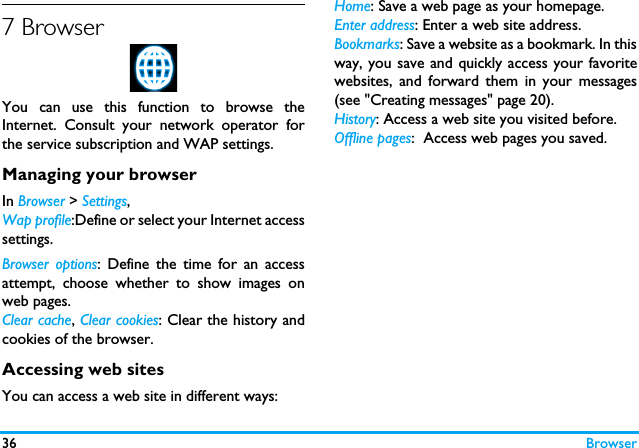 36 Browser7 BrowserYou can use this function to browse theInternet. Consult your network operator forthe service subscription and WAP settings. Managing your browserIn Browser > Settings,Wap profile:Define or select your Internet accesssettings.Browser options: Define the time for an accessattempt, choose whether to show images onweb pages. Clear cache, Clear cookies: Clear the history andcookies of the browser.Accessing web sitesYou can access a web site in different ways:Home: Save a web page as your homepage.Enter address: Enter a web site address.Bookmarks: Save a website as a bookmark. In thisway, you save and quickly access your favoritewebsites, and forward them in your messages(see "Creating messages" page 20).History: Access a web site you visited before.Offline pages:  Access web pages you saved. 