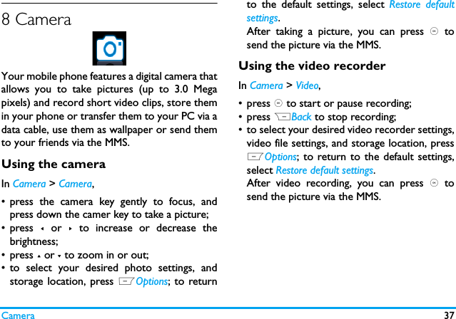 Camera 378 CameraYour mobile phone features a digital camera thatallows you to take pictures (up to 3.0 Megapixels) and record short video clips, store themin your phone or transfer them to your PC via adata cable, use them as wallpaper or send themto your friends via the MMS.Using the cameraIn Camera > Camera,&bull; press the camera key gently to focus, andpress down the camer key to take a picture;&bull; press  < or >  to increase or decrease thebrightness;&bull; press + or - to zoom in or out;&bull; to select your desired photo settings, andstorage location, press LOptions; to returnto the default settings, select Restore defaultsettings.After taking a picture, you can press ,  tosend the picture via the MMS. Using the video recorderIn Camera > Video,&bull;press , to start or pause recording;&bull;press RBack to stop recording;&bull; to select your desired video recorder settings,video file settings, and storage location, pressLOptions; to return to the default settings,select Restore default settings.After video recording, you can press ,  tosend the picture via the MMS.