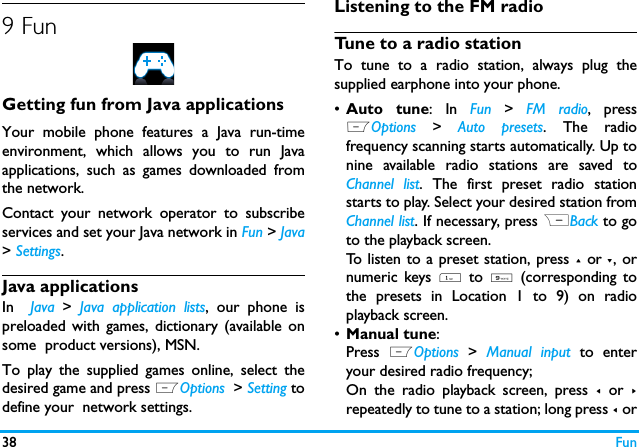 38 Fun9 Fun Getting fun from Java applicationsYour mobile phone features a Java run-timeenvironment, which allows you to run Javaapplications, such as games downloaded fromthe network.Contact your network operator to subscribeservices and set your Java network in Fun > Java> Settings.Java applicationsIn  Java  >  Java application lists, our phone ispreloaded with games, dictionary (available onsome  product versions), MSN.To play the supplied games online, select thedesired game and press LOptions  > Setting todefine your  network settings. Listening to the FM radioTune to a radio stationTo tune to a radio station, always plug thesupplied earphone into your phone.&bull;Auto tune: In Fun >  FM radio, pressLOptions >  Auto presets. The radiofrequency scanning starts automatically. Up tonine available radio stations are saved toChannel list. The first preset radio stationstarts to play. Select your desired station fromChannel list. If necessary, press RBack to goto the playback screen. To listen to a preset station, press + or -, ornumeric keys 1 to 9 (corresponding tothe presets in Location 1 to 9) on radioplayback screen. &bull;Manual tune: Press  LOptions  >  Manual input to enteryour desired radio frequency;On the radio playback screen, press < or >repeatedly to tune to a station; long press < or
