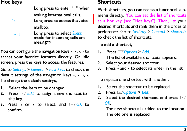 3Hot keysYou can configure the navigation keys +, -, <, > toaccess your favorite features directly. On idlescreen, press the keys to access the features.Go to Settings > General > Fast keys to check thedefault settings of the navigation keys +, -, <, >.To change the default settings,1.Select the item to be changed.2. Press L Edit  to assign a new shortcut to the key.3.Press + or - to select, and LOK toconfirm.ShortcutsWith shortcuts, you can access a functional sub-menu directly. You can set the list of shortcutsas a hot key (see "Hot keys"). Then, list yourdesired shortcuts and rank them in the order ofpreference. Go to Settings > General > Shortcutsto check the list of shortcuts. To add a shortcut, 1.Press LOptions > Add.The list of available shortcuts appears. 2. Select your desired shortcut.3. Press < and > to select its order in the list.To replace one shortcut with another,1.Select the shortcut to be replaced.2. Press LOptions > Edit.3. Select the desired shortcut, and press LOK. The new shortcut is added to the location. The old one is replaced. 1Long press to access the voice mailbox. Long press to select Silent mode for incoming calls and mess . #0Long press to enter &ldquo;+&rdquo; whenmaking international calls.ages.