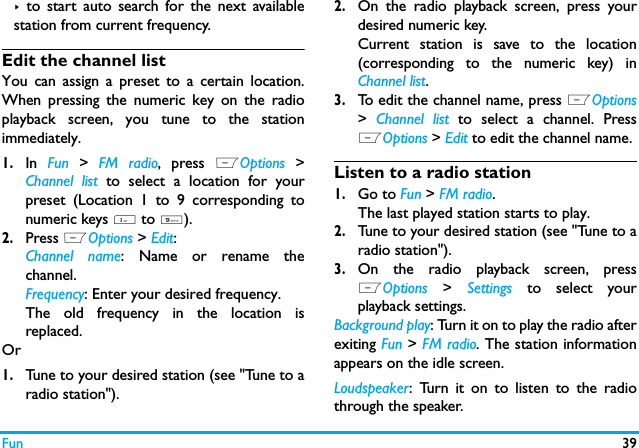 Fun 39>  to start auto search for the next availablestation from current frequency.Edit the channel listYou can assign a preset to a certain location.When pressing the numeric key on the radioplayback screen, you tune to the stationimmediately. 1.In  Fun  >  FM radio, press  LOptions  >Channel list to select a location for yourpreset (Location 1 to 9 corresponding tonumeric keys 1 to 9).2.Press LOptions > Edit:Channel name: Name or rename thechannel.Frequency: Enter your desired frequency.The old frequency in the location isreplaced. Or1.Tune to your desired station (see "Tune to aradio station").2.On the radio playback screen, press yourdesired numeric key.Current station is save to the location(corresponding to the numeric key) inChannel list.3.To edit the channel name, press LOptions>  Channel list to select a channel. PressLOptions > Edit to edit the channel name. Listen to a radio station1.Go to Fun > FM radio.The last played station starts to play. 2.Tune to your desired station (see "Tune to aradio station").3.On the radio playback screen, pressLOptions  >  Settings to select yourplayback settings.Background play: Turn it on to play the radio afterexiting Fun > FM radio. The station informationappears on the idle screen. Loudspeaker: Turn it on to listen to the radiothrough the speaker.