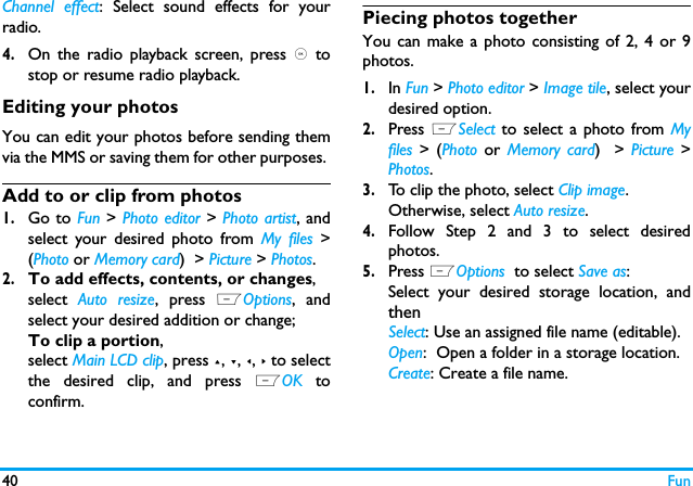 40 FunChannel effect: Select sound effects for yourradio.4.On the radio playback screen, press , tostop or resume radio playback. Editing your photosYou can edit your photos before sending themvia the MMS or saving them for other purposes. Add to or clip from photos1.Go to Fun > Photo editor > Photo artist, andselect your desired photo from My files >(Photo or Memory card)  > Picture > Photos.2.To add effects, contents, or changes,select  Auto resize, press LOptions, andselect your desired addition or change;To clip a portion, select Main LCD clip, press +, -, <, > to selectthe desired clip, and press LOK toconfirm.Piecing photos togetherYou can make a photo consisting of 2, 4 or 9photos. 1.In Fun > Photo editor > Image tile, select yourdesired option.2.Press LSelect to select a photo from Myfiles > (Photo  or  Memory card)  >  Picture >Photos.3.To clip the photo, select Clip image.Otherwise, select Auto resize.4.Follow Step 2 and 3 to select desiredphotos.5.Press LOptions  to select Save as:Select your desired storage location, andthenSelect: Use an assigned file name (editable).Open:  Open a folder in a storage location.Create: Create a file name.