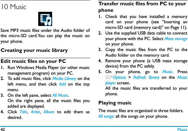 42 Music10 MusicSave MP3 music files under the Audio folder ofthe micro-SD card.You can play the music onyour phone.Creating your music library  Edit music files on your PC1.Run Windows Media Player (or other musicmanagement program) on your PC.2.To add music files, click Media Library on theleft menu, and then click Add on the topmenu.3.On the left pane, select All Music.On the right pane, all the music files youadded are displayed. 4.Click  Title,  Artist,  Album to edit them asdesired.Transfer music files from PC to your phone 1.Check that you have installed a memorycard on your phone (see "Inserting anmicro-SD card (memory card)" on Page 11).2.Use the supplied USB data cable to connectyour phone with the PC. Select Mass storageon your phone. 3.Copy the music files from the PC to theAudio folder on the memory card.4.Remove your phone (a USB mass storagedevice) from the PC safely. 5.On your phone, go to Music. PressLOptions > Refresh library on the Musicplayer screen.All the music files are transferred to yourphone.Playing music The music files are organized in three folders.All songs: all the songs on your phone.