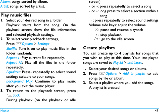 Music 43Album: songs sorted by album.Artist: songs sorted by artist.Play music files1.Select your desired song in a folder. Playback starts from the song. On theplayback screen show the file informationand selected playback settings.2.To select your plackback settings, Press LOptions > Settings:Shuffle: Turn it on to play music files in thefolder randomly.Repeat 1: Play current file repeatedly.Repeat All: Play all the files in the folderrepeatedly. Equalizer: Press> repeatedly to select soundsettings suitable to your songs.Background play: Continue to play musicafter you exit the music player. 3.To return to the playback screen, pressRBack. During playback (on the playback or idlescreen)< or >: press repeatedly to select a song< or >: long press to select a section within a          song  +: press repeatedly to select sound settingsVolume side keys: adjust the volume     ,: pause and resume playback      - : stop playback    ): go to the idle screenCreate playlistsYou can create up to 4 playlists for songs thatyou wish to play at this time. Your last playedsongs are saved to Play list > Last played.1.Select your desired songs or albums.2.Press  LOptions  >  Add to playlist to addsongs by file or album. 3.Select a playlist where you add the songs. A playlist is created. 