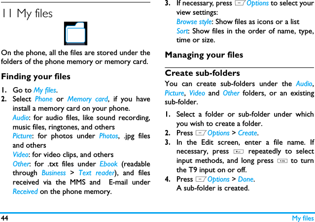 44 My files11 My filesOn the phone, all the files are stored under thefolders of the phone memory or memory card.Finding your files1.Go to My files.2.Select  Phone  or  Memory card, if you haveinstall a memory card on your phone. Audio: for audio files, like sound recording,music files, ringtones, and othersPicture: for photos under Photos, .jpg filesand othersVideo: for video clips, and othersOther: for .txt files under Ebook  (readablethrough  Business > Text reader), and filesreceived via the MMS and  E-mail underReceived on the phone memory.          3.If necessary, press LOptions to select yourview settings:Browse style: Show files as icons or a listSort: Show files in the order of name, type,time or size.Managing your filesCreate sub-folders You can create sub-folders under the Audio,Picture,  Video  and  Other  folders, or an existingsub-folder.1.Select a folder or sub-folder under whichyou wish to create a folder.2.Press LOptions > Create.3.In the Edit screen, enter a file name. Ifnecessary, press #  repeatedly to selectinput methods, and long press *  to turnthe T9 input on or off. 4.Press LOptions > Done.A sub-folder is created. 