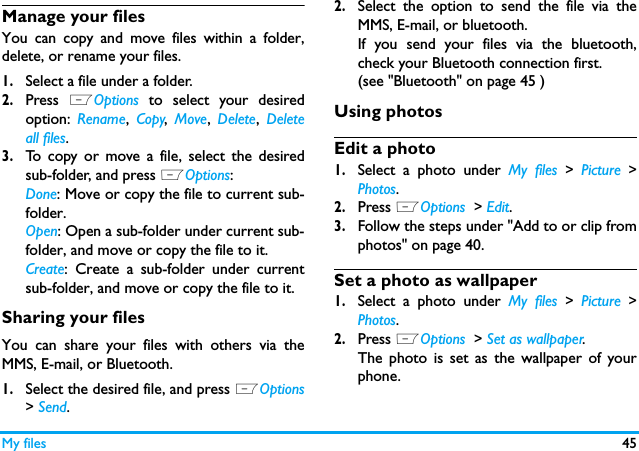 My files 45Manage your filesYou can copy and move files within a folder,delete, or rename your files. 1.Select a file under a folder.2.Press  LOptions  to select your desiredoption:  Rename,  Copy,  Move,  Delete,  Deleteall files.3.To copy or move a file, select the desiredsub-folder, and press LOptions:Done: Move or copy the file to current sub-folder.Open: Open a sub-folder under current sub-folder, and move or copy the file to it. Create: Create a sub-folder under currentsub-folder, and move or copy the file to it. Sharing your filesYou can share your files with others via theMMS, E-mail, or Bluetooth. 1.Select the desired file, and press LOptions> Send.2.Select the option to send the file via theMMS, E-mail, or bluetooth.If you send your files via the bluetooth,check your Bluetooth connection first. (see "Bluetooth" on page 45 )Using photosEdit a photo1.Select a photo under My files > Picture >Photos.2.Press LOptions  > Edit.3.Follow the steps under "Add to or clip fromphotos" on page 40.Set a photo as wallpaper1.Select a photo under My files > Picture >Photos.2.Press LOptions  > Set as wallpaper.The photo is set as the wallpaper of yourphone.