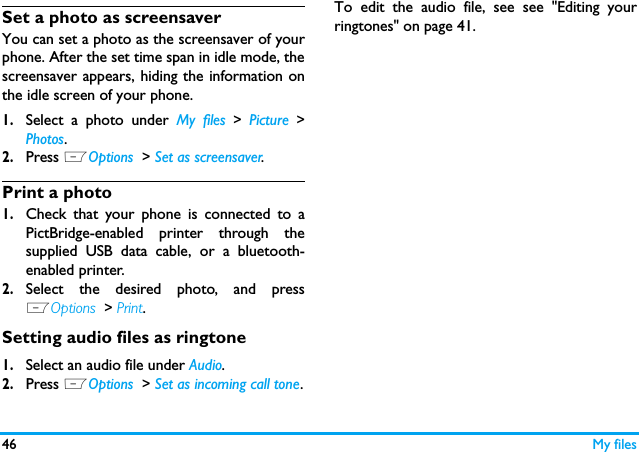 46 My filesSet a photo as screensaverYou can set a photo as the screensaver of yourphone. After the set time span in idle mode, thescreensaver appears, hiding the information onthe idle screen of your phone. 1.Select a photo under My files > Picture >Photos.2.Press LOptions  > Set as screensaver.Print a photo1.Check that your phone is connected to aPictBridge-enabled printer through thesupplied USB data cable, or a bluetooth-enabled printer.2.Select the desired photo, and pressLOptions  > Print.Setting audio files as ringtone1.Select an audio file under Audio.2.Press LOptions  > Set as incoming call tone.To edit the audio file, see see "Editing yourringtones" on page 41.