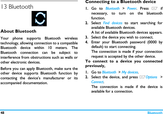 48 Bluetooth13 BluetoothAbout BluetoothYour phone supports Bluetooth wirelesstechnology, allowing connection to a compatibleBluetooth device within 10 meters. TheBluetooth connection can be subject tointerference from obstructions such as walls orother electronic devices.Before you can apply Bluetooth, make sure theother device supports Bluetooth function bycontacting the device&rsquo;s manufacturer or itsaccompanied documentation.Connecting to a Bluetooth device1.Go to Bluetooth > Power. Press L ifnecessary, to turn on the bluetoothfunction. 2.Select  Find devices to start searching foravailable Bluetooth devices. A list of available Bluetooth devices appears.3.Select the device you wish to connect.4.Enter your Bluetooth password (0000 bydefault) to start connecting.The connection is made if your connectionrequest is accepted by the other device. To connect to a device you connectedpreviously, 1.Go to Bluetooth  > My devices.2.Select the device, and press LOptions  >Connect.The connection is made if the device isavailable for a connection.