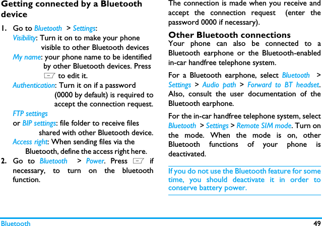 Bluetooth 49Getting connected by a Bluetooth device1.Go to Bluetooth  > Settings:Visibility: Turn it on to make your phone             visible to other Bluetooth devicesMy name: your phone name to be identified              by other Bluetooth devices. Press              L to edit it.Authentication: Turn it on if a password                    (0000 by default) is required to                   accept the connection request.FTP settings or BIP settings: file folder to receive files             shared with other Bluetooth device.Access right: When sending files via the        Bluetooth, define the access right here.    2.Go to Bluetooth  > Power. Press L ifnecessary, to turn on the bluetoothfunction. The connection is made when you receive andaccept the connection request (enter thepassword 0000 if necessary).    Other Bluetooth connectionsYour phone can also be connected to aBluetooth earphone or the Bluetooth-enabledin-car handfree telephone system. For a Bluetooth earphone, select Bluetooth  >Settings > Audio path > Forward to BT headset.Also, consult the user documentation of theBluetooth earphone. For the in-car handfree telephone system, selectBluetooth  > Settings > Remote SIM mode. Turn onthe mode. When the mode is on, otherBluetooth functions of your phone isdeactivated.  If you do not use the Bluetooth feature for sometime, you should deactivate it in order toconserve battery power.