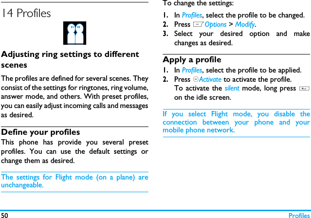 50 Profiles14 ProfilesAdjusting ring settings to different scenesThe profiles are defined for several scenes. Theyconsist of the settings for ringtones, ring volume,answer mode, and others. With preset profiles,you can easily adjust incoming calls and messagesas desired. Define your profilesThis phone has provide you several presetprofiles. You can use the default settings orchange them as desired. The settings for Flight mode (on a plane) areunchangeable.To change the settings:1.In Profiles, select the profile to be changed.2.Press LOptions > Modify.3.Select your desired option and makechanges as desired.Apply a profile1.In Profiles, select the profile to be applied.2.Press ,Activate to activate the profile.To activate the silent mode, long press #on the idle screen.If you select Flight mode, you disable theconnection between your phone and yourmobile phone network.  