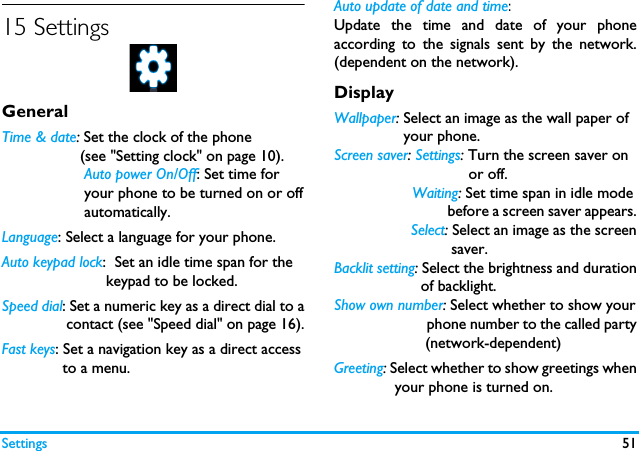 Settings 5115 SettingsGeneralTime &amp; date: Set the clock of the phone                   (see "Setting clock" on page 10).                   Auto power On/Off: Set time for                    your phone to be turned on or off                   automatically.Language: Select a language for your phone.Auto keypad lock:  Set an idle time span for the                        keypad to be locked.Speed dial: Set a numeric key as a direct dial to a               contact (see "Speed dial" on page 16).Fast keys: Set a navigation key as a direct access              to a menu.Auto update of date and time: Update the time and date of your phoneaccording to the signals sent by the network.(dependent on the network).DisplayWallpaper: Select an image as the wall paper of                your phone.Screen saver: Settings: Turn the screen saver on                               or off.                  Waiting: Set time span in idle mode                                before a screen saver appears.                  Select: Select an image as the screen                           saver.Backlit setting: Select the brightness and duration                    of backlight.Show own number: Select whether to show your                         phone number to the called party                     (network-dependent)Greeting: Select whether to show greetings when              your phone is turned on.