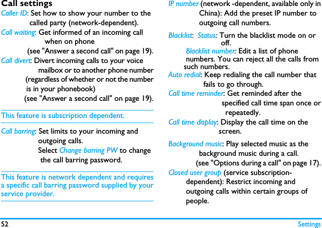 52 SettingsCall settingsCaller ID: Set how to show your number to the             called party (network-dependent).Call waiting: Get informed of an incoming call                      when on phone               (see "Answer a second call" on page 19).Call divert: Divert incoming calls to your voice                      mailbox or to another phone number               (regardless of whether or not the number            is in your phonebook)           (see "Answer a second call" on page 19).This feature is subscription dependent.Call barring: Set limits to your incoming and                 outgoing calls.                 Select Change barring PW to change                  the call barring password. This feature is network dependent and requiresa specific call barring password supplied by yourservice provider.IP number (network -dependent, available only in              China): Add the preset IP number to              outgoing call numbers.Blacklist: Status: Turn the blacklist mode on or                        off.        Blacklist number: Edit a list of phone        numbers. You can reject all the calls from       such numbers. Auto redial: Keep redialing the call number that                fails to go through.Call time reminder: Get reminded after the                          specified call time span once or                          repeatedly.Call time display: Display the call time on the                       screen. Background music: Play selected music as the              background music during a call.                 (see "Options during a call" on page 17).Closed user group (service subscription-          dependent): Restrict incoming and        outgoing calls within certain groups of        people. 