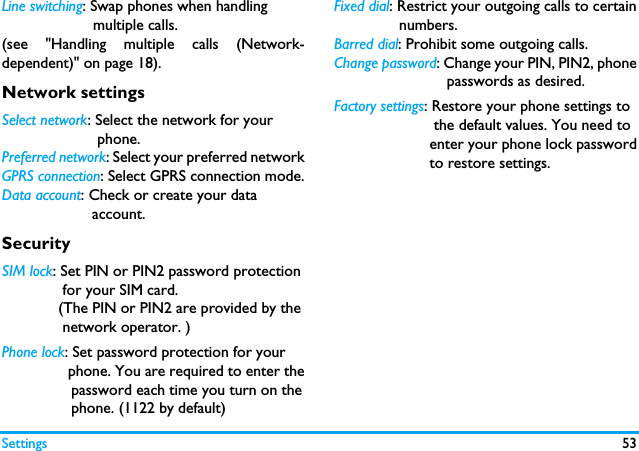 Settings 53Line switching: Swap phones when handling                     multiple calls. (see "Handling multiple calls (Network-dependent)" on page 18).Network settingsSelect network: Select the network for your                      phone.Preferred network: Select your preferred networkGPRS connection: Select GPRS connection mode.Data account: Check or create your data            account.SecuritySIM lock: Set PIN or PIN2 password protection              for your SIM card.             (The PIN or PIN2 are provided by the              network operator. )Phone lock: Set password protection for your                phone. You are required to enter the                password each time you turn on the                phone. (1122 by default)Fixed dial: Restrict your outgoing calls to certain               numbers.Barred dial: Prohibit some outgoing calls. Change password: Change your PIN, PIN2, phone                          passwords as desired. Factory settings: Restore your phone settings to                       the default values. You need to                      enter your phone lock password                      to restore settings. 