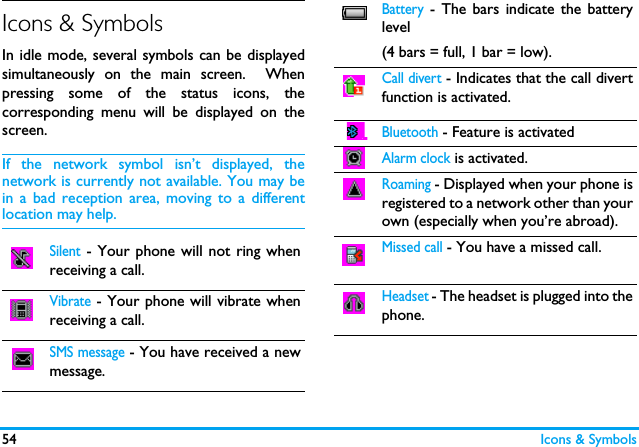 54 Icons &amp; SymbolsIcons &amp; SymbolsIn idle mode, several symbols can be displayedsimultaneously on the main screen.  Whenpressing some of the status icons, thecorresponding menu will be displayed on thescreen. If the network symbol isn&rsquo;t displayed, thenetwork is currently not available. You may bein a bad reception area, moving to a differentlocation may help.Silent - Your phone will not ring whenreceiving a call. Vibrate - Your phone will vibrate whenreceiving a call.  SMS message - You have received a newmessage.Battery - The bars indicate the batterylevel (4 bars = full, 1 bar = low).Call divert - Indicates that the call divertfunction is activated.Bluetooth - Feature is activatedAlarm clock is activated.Roaming - Displayed when your phone isregistered to a network other than yourown (especially when you&rsquo;re abroad).Missed call - You have a missed call.Headset - The headset is plugged into thephone.