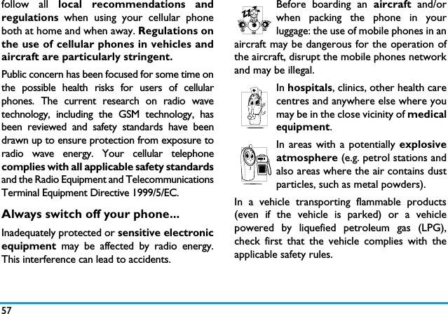 57follow all local recommendations andregulations when using your cellular phoneboth at home and when away. Regulations onthe use of cellular phones in vehicles andaircraft are particularly stringent.Public concern has been focused for some time onthe possible health risks for users of cellularphones. The current research on radio wavetechnology, including the GSM technology, hasbeen reviewed and safety standards have beendrawn up to ensure protection from exposure toradio wave energy. Your cellular telephonecomplies with all applicable safety standardsand the Radio Equipment and TelecommunicationsTerminal Equipment Directive 1999/5/EC.Always switch off your phone...Inadequately protected or sensitive electronicequipment  may be affected by radio energy.This interference can lead to accidents.Before boarding an aircraft and/orwhen packing the phone in yourluggage: the use of mobile phones in anaircraft may be dangerous for the operation ofthe aircraft, disrupt the mobile phones networkand may be illegal.In hospitals, clinics, other health carecentres and anywhere else where youmay be in the close vicinity of medicalequipment.In areas with a potentially explosiveatmosphere (e.g. petrol stations andalso areas where the air contains dustparticles, such as metal powders).In a vehicle transporting flammable products(even if the vehicle is parked) or a vehiclepowered by liquefied petroleum gas (LPG),check first that the vehicle complies with theapplicable safety rules.