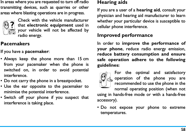 58In areas where you are requested to turn off radiotransmitting devices, such as quarries or otherareas where blasting operations are in progress.Check with the vehicle manufacturerthat electronic equipment used inyour vehicle will not be affected byradio energy.PacemakersIf you have a pacemaker:&bull; Always keep the phone more than 15 cmfrom your pacemaker when the phone isswitched on, in order to avoid potentialinterference.&bull; Do not carry the phone in a breastpocket.&bull; Use the ear opposite to the pacemaker tominimise the potential interference.&bull; Switch off your phone if you suspect thatinterference is taking place.Hearing aidsIf you are a user of a hearing aid, consult yourphysician and hearing aid manufacturer to learnwhether your particular device is susceptible tocellular phone interference.Improved performanceIn order to improve the performance ofyour phone, reduce radio energy emission,reduce battery consumption and ensuresafe operation adhere to the followingguidelines:For the optimal and satisfactoryoperation of the phone you arerecommended to use the phone in thenormal operating position (when notusing in hands-free mode or with a hands-freeaccessory).&bull; Do not expose your phone to extremetemperatures.