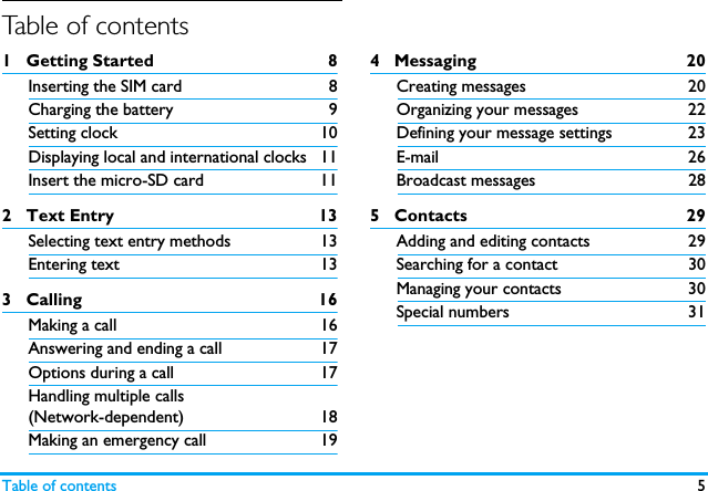 Table of contents 5Table of contents1   Getting Started 8Inserting the SIM card 8Charging the battery 9Setting clock 10Displaying local and international clocks 11Insert the micro-SD card 112   Text Entry 13Selecting text entry methods 13Entering text 133   Calling 16Making a call 16Answering and ending a call 17Options during a call 17Handling multiple calls (Network-dependent) 18Making an emergency call 194   Messaging  20Creating messages 20Organizing your messages 22Defining your message settings 23E-mail 26Broadcast messages  285   Contacts 29Adding and editing contacts 29Searching for a contact  30Managing your contacts 30Special numbers 31Table of contents