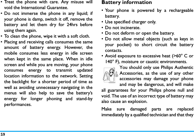 59&bull; Treat the phone with care. Any misuse willvoid the International Guarantee.&bull; Do not immerse the phone in any liquid; ifyour phone is damp, switch it off, remove thebattery and let them dry for 24hrs beforeusing them again.&bull; To clean the phone, wipe it with a soft cloth.&bull; Placing and receiving calls consumes the sameamount of battery energy. However, themobile consumes less energy in idle screenwhen kept in the same place. When in idlescreen and while you are moving, your phoneconsumes energy to transmit updatedlocation information to the network. Settingthe backlight for a shorter period of time aswell as avoiding unnecessary navigating in themenus will also help to save the battery&rsquo;senergy for longer phoning and stand-byperformances.Battery information&bull; Your phone is powered by a rechargeablebattery.&bull; Use specified charger only.&bull; Do not incinerate.&bull; Do not deform or open the battery.&bull; Do not allow metal objects (such as keys inyour pocket) to short circuit the batterycontacts.&bull; Avoid exposure to excessive heat (>60&deg; C or140&deg; F), moisture or caustic environments.You should only use Philips AuthenticAccessories, as the use of any otheraccessories may damage your phoneand may be dangerous, and will makeall guarantees for your Philips phone null andvoid. The use of an incorrect type of battery mayalso cause an explosion.Make sure damaged parts are replacedimmediately by a qualified technician and that they