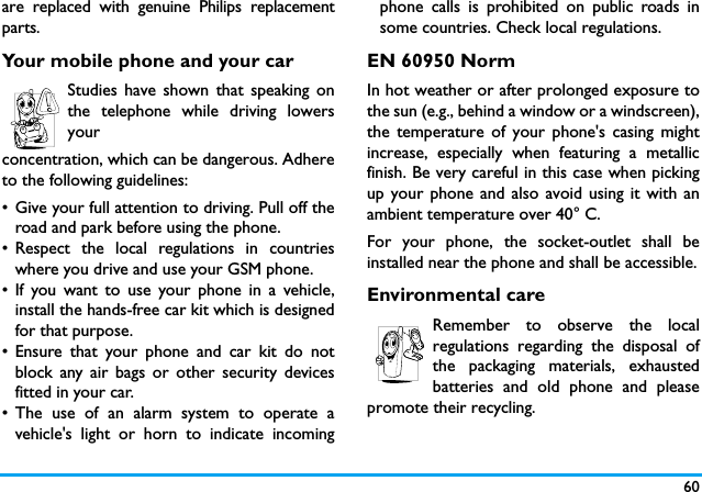 60are replaced with genuine Philips replacementparts.Your mobile phone and your carStudies have shown that speaking onthe telephone while driving lowersyour concentration, which can be dangerous. Adhereto the following guidelines:&bull; Give your full attention to driving. Pull off theroad and park before using the phone.&bull; Respect the local regulations in countrieswhere you drive and use your GSM phone.&bull; If you want to use your phone in a vehicle,install the hands-free car kit which is designedfor that purpose.&bull; Ensure that your phone and car kit do notblock any air bags or other security devicesfitted in your car.&bull; The use of an alarm system to operate avehicle's light or horn to indicate incomingphone calls is prohibited on public roads insome countries. Check local regulations.EN 60950 NormIn hot weather or after prolonged exposure tothe sun (e.g., behind a window or a windscreen),the temperature of your phone's casing mightincrease, especially when featuring a metallicfinish. Be very careful in this case when pickingup your phone and also avoid using it with anambient temperature over 40&deg; C.For your phone, the socket-outlet shall beinstalled near the phone and shall be accessible.Environmental careRemember to observe the localregulations regarding the disposal ofthe packaging materials, exhaustedbatteries and old phone and pleasepromote their recycling.