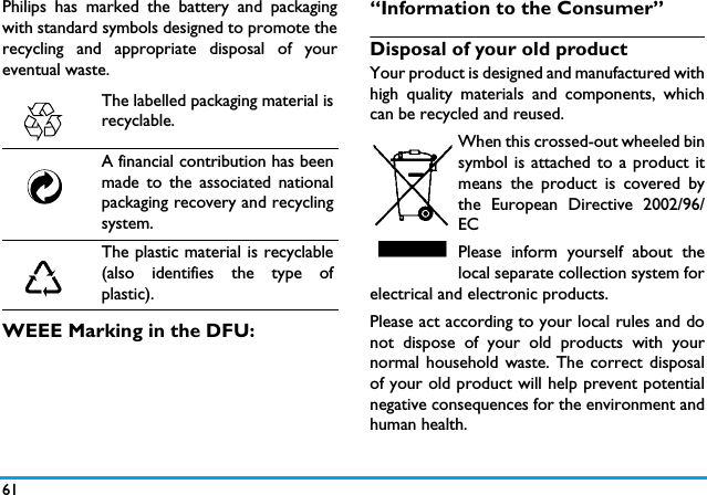 61Philips has marked the battery and packagingwith standard symbols designed to promote therecycling and appropriate disposal of youreventual waste.WEEE Marking in the DFU: &ldquo;Information to the Consumer&rdquo;Disposal of your old productYour product is designed and manufactured withhigh quality materials and components, whichcan be recycled and reused. When this crossed-out wheeled binsymbol is attached to a product itmeans the product is covered bythe European Directive 2002/96/ECPlease inform yourself about thelocal separate collection system forelectrical and electronic products.Please act according to your local rules and donot dispose of your old products with yournormal household waste. The correct disposalof your old product will help prevent potentialnegative consequences for the environment andhuman health.The labelled packaging material isrecyclable.A financial contribution has beenmade to the associated nationalpackaging recovery and recyclingsystem.The plastic material is recyclable(also identifies the type ofplastic).